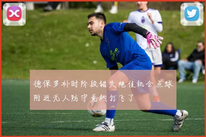 德保罗补时阶段错失绝佳机会点球附近无人防守竟然打飞了