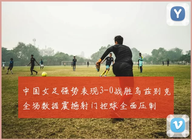 中国女足强势表现3-0战胜乌兹别克全场数据震撼射门控球全面压制
