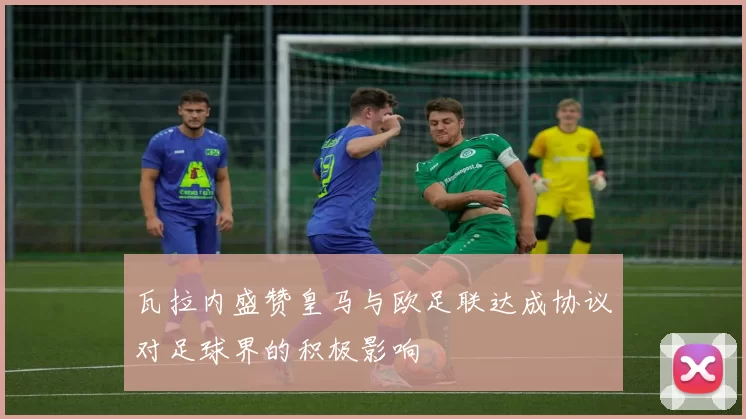 瓦拉内盛赞皇马与欧足联达成协议对足球界的积极影响