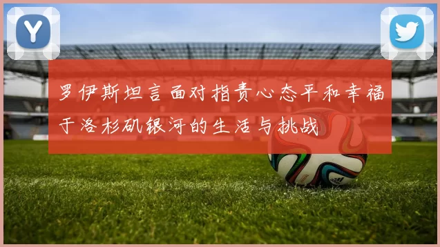 罗伊斯坦言面对指责心态平和幸福于洛杉矶银河的生活与挑战
