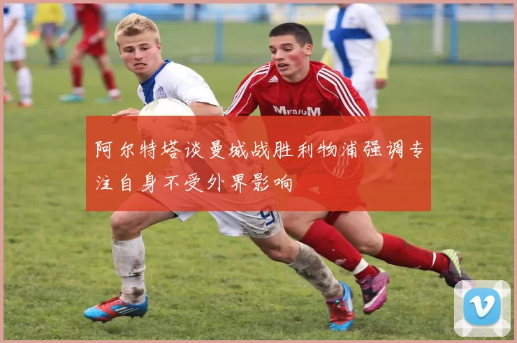阿尔特塔谈曼城战胜利物浦强调专注自身不受外界影响