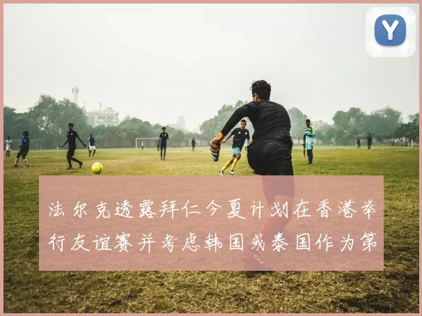 法尔克透露拜仁今夏计划在香港举行友谊赛并考虑韩国或泰国作为第二站