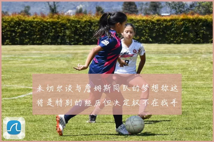 米切尔谈与詹姆斯同队的梦想称这将是特别的经历但决定权不在我手中