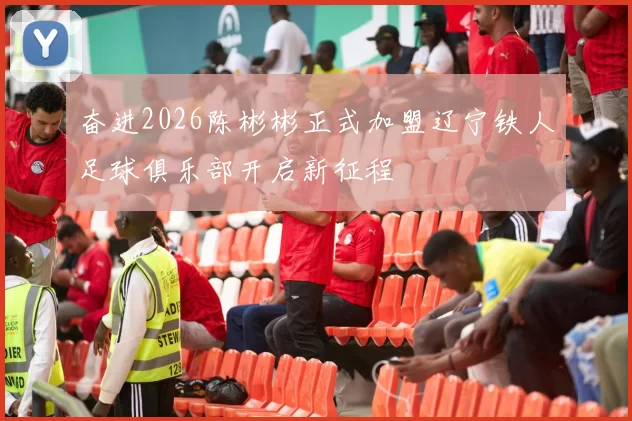 奋进2026陈彬彬正式加盟辽宁铁人足球俱乐部开启新征程