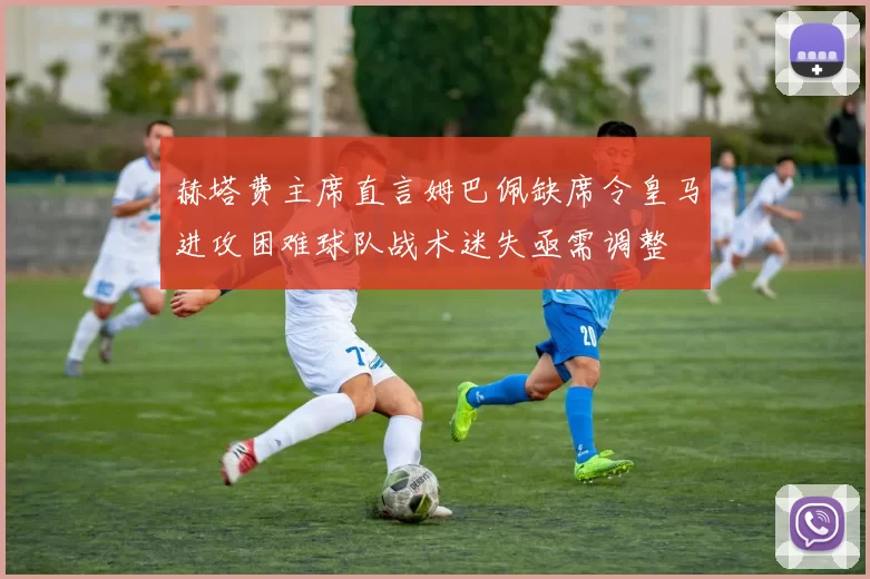 赫塔费主席直言姆巴佩缺席令皇马进攻困难球队战术迷失亟需调整