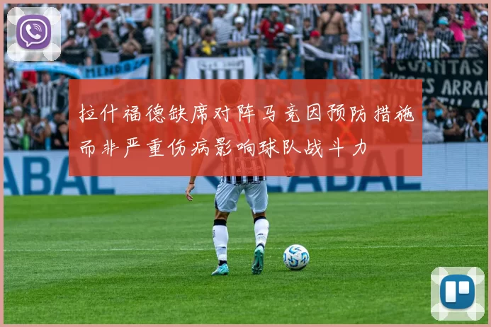 拉什福德缺席对阵马竞因预防措施而非严重伤病影响球队战斗力