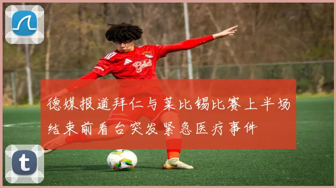 德媒报道拜仁与莱比锡比赛上半场结束前看台突发紧急医疗事件