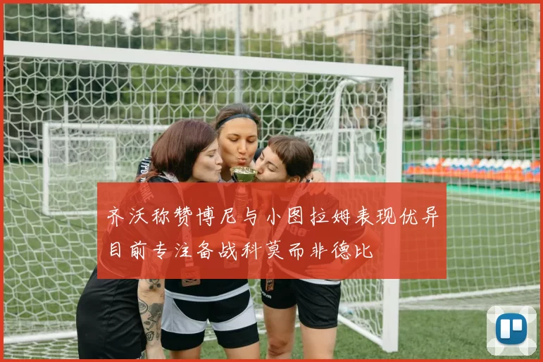 齐沃称赞博尼与小图拉姆表现优异目前专注备战科莫而非德比