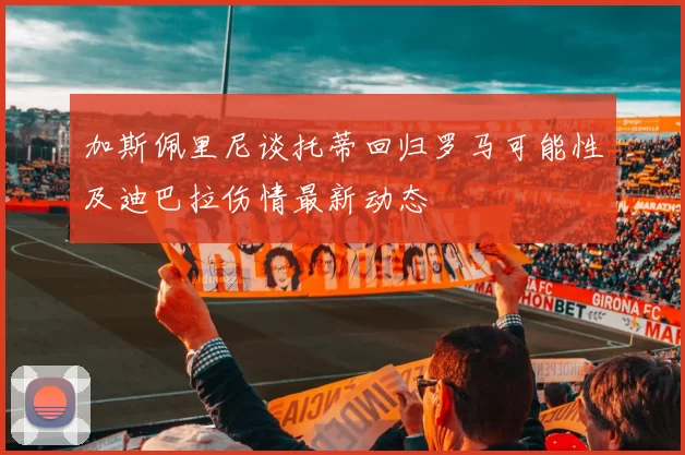 加斯佩里尼谈托蒂回归罗马可能性及迪巴拉伤情最新动态