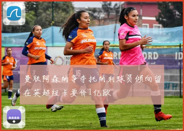 曼联阿森纳争夺托纳利球员倾向留在英超纽卡要价1亿欧