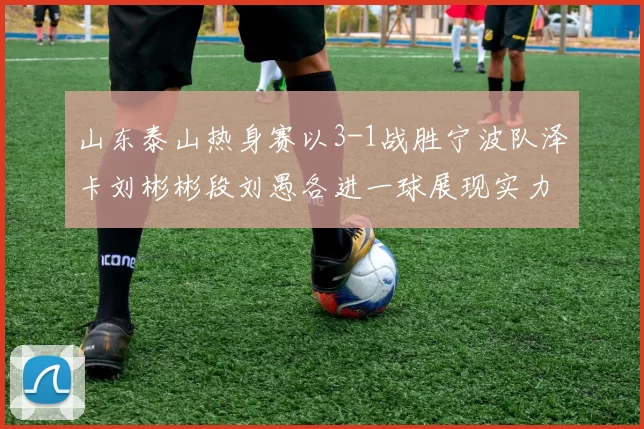 山东泰山热身赛以3-1战胜宁波队泽卡刘彬彬段刘愚各进一球展现实力