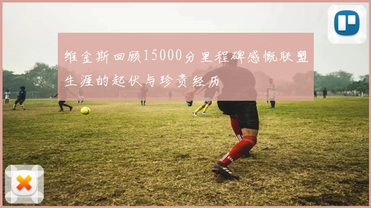 维金斯回顾15000分里程碑感慨联盟生涯的起伏与珍贵经历