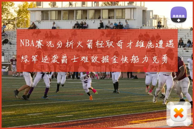 NBA赛况分析火箭轻取奇才雄鹿遭遇绿军逆袭爵士难敌掘金快船力克勇士