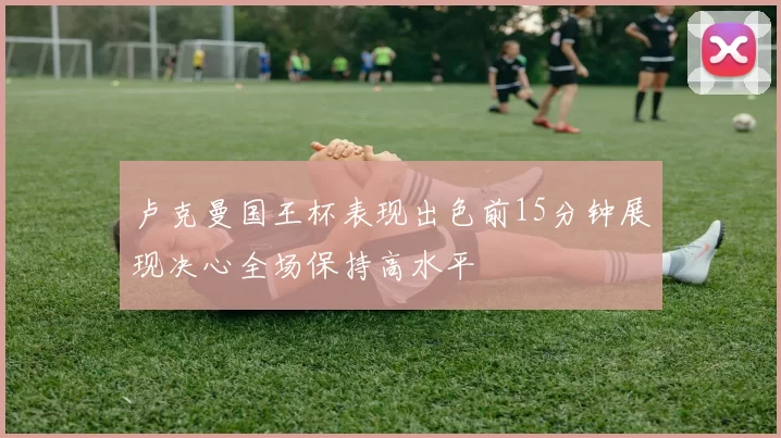 卢克曼国王杯表现出色前15分钟展现决心全场保持高水平