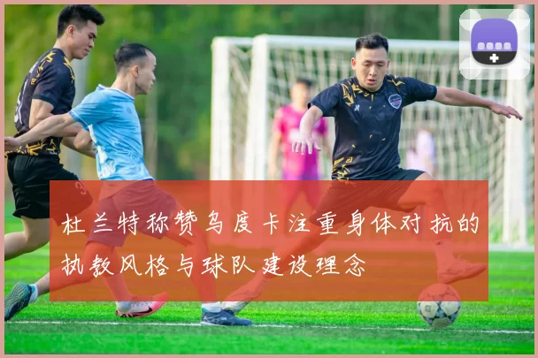 杜兰特称赞乌度卡注重身体对抗的执教风格与球队建设理念