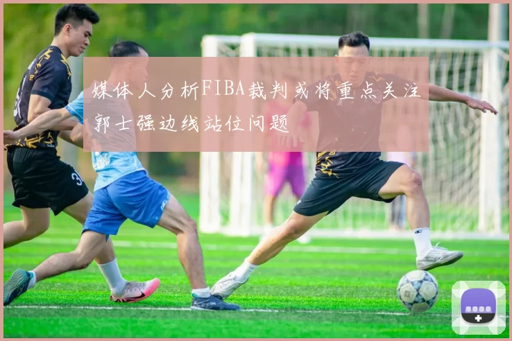 媒体人分析FIBA裁判或将重点关注郭士强边线站位问题