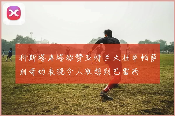 科斯塔库塔称赞亚特兰大壮举帕萨利奇的表现令人联想到巴雷西