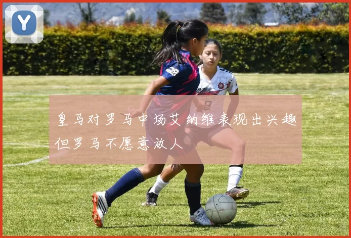 皇马对罗马中场艾纳维表现出兴趣但罗马不愿意放人