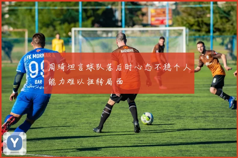 周琦坦言球队落后时心态不稳个人能力难以扭转局面