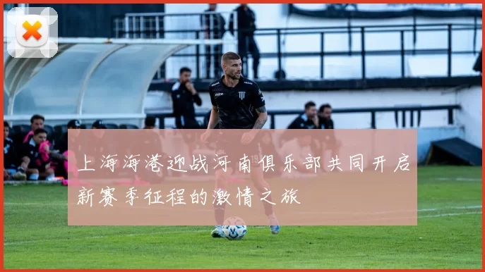 上海海港迎战河南俱乐部共同开启新赛季征程的激情之旅
